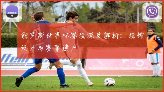 俄罗斯世界杯赛场深度解析：场馆设计与赛事遗产