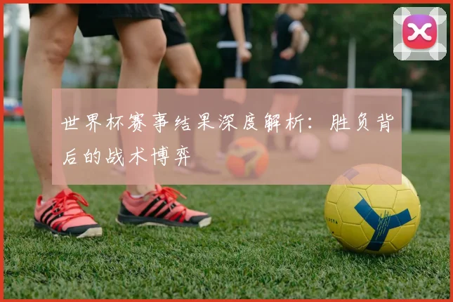 世界杯赛事结果深度解析:胜负背后的战术博弈