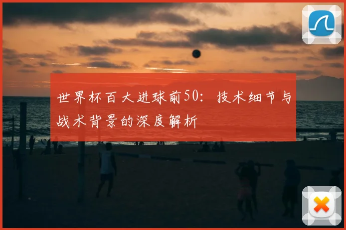 世界杯百大进球前50:技术细节与战术背景的深度解析