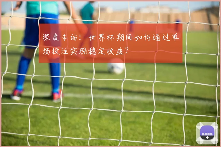 深度专访：世界杯期间如何通过单场投注实现稳定收益？